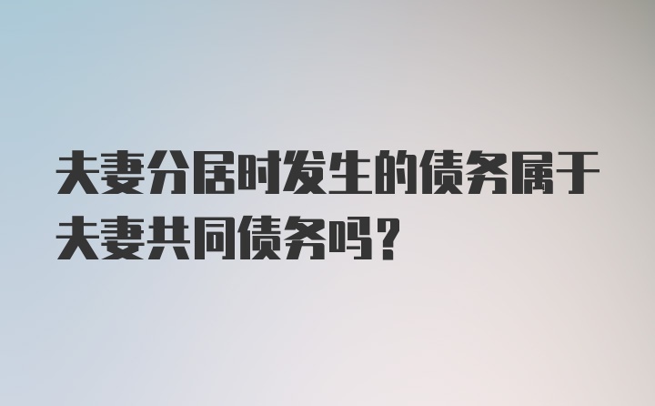 夫妻分居时发生的债务属于夫妻共同债务吗？