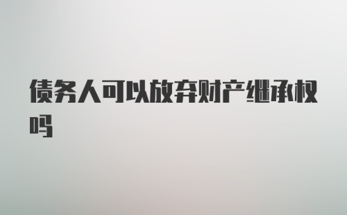 债务人可以放弃财产继承权吗