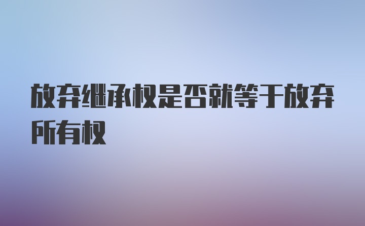 放弃继承权是否就等于放弃所有权