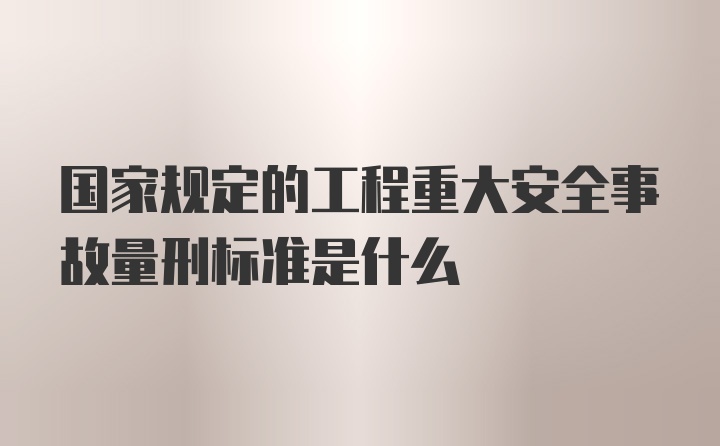 国家规定的工程重大安全事故量刑标准是什么