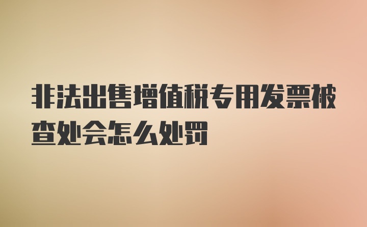 非法出售增值税专用发票被查处会怎么处罚