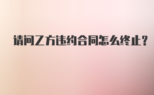 请问乙方违约合同怎么终止？