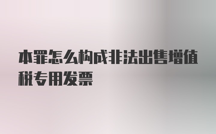 本罪怎么构成非法出售增值税专用发票