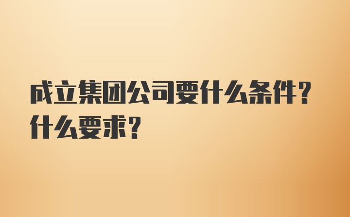 成立集团公司要什么条件？什么要求？