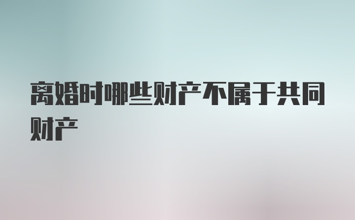 离婚时哪些财产不属于共同财产