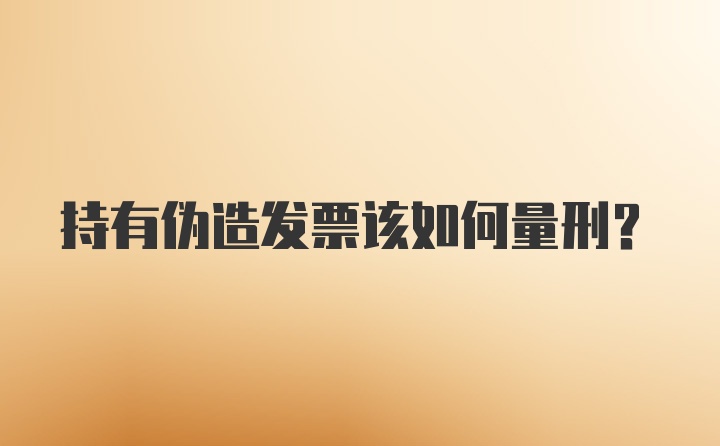 持有伪造发票该如何量刑？