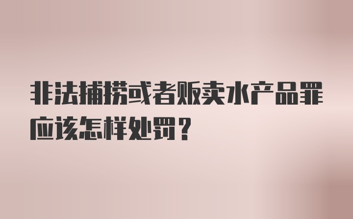 非法捕捞或者贩卖水产品罪应该怎样处罚?