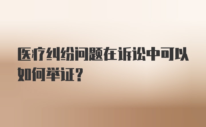 医疗纠纷问题在诉讼中可以如何举证？