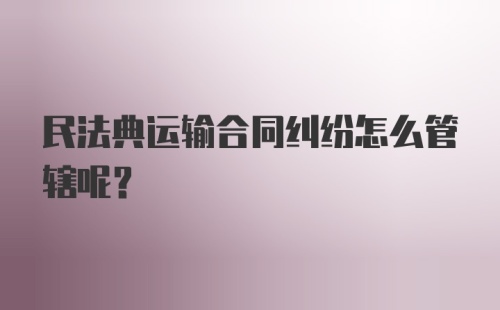 民法典运输合同纠纷怎么管辖呢？