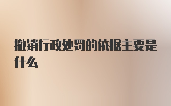 撤销行政处罚的依据主要是什么