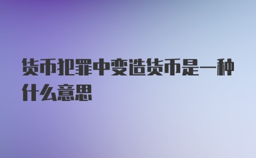 货币犯罪中变造货币是一种什么意思