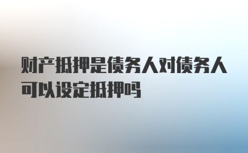 财产抵押是债务人对债务人可以设定抵押吗