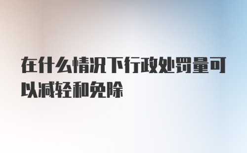 在什么情况下行政处罚量可以减轻和免除