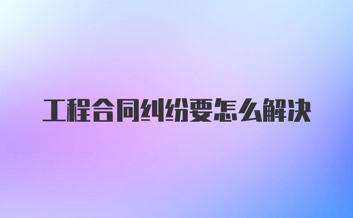 工程合同纠纷要怎么解决