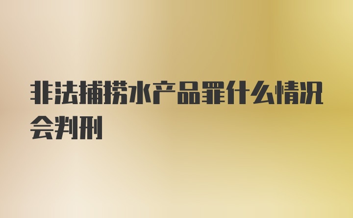 非法捕捞水产品罪什么情况会判刑