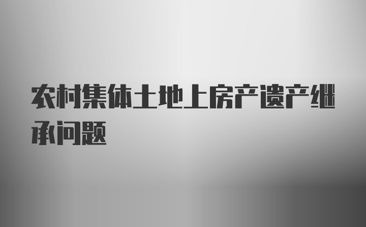 农村集体土地上房产遗产继承问题