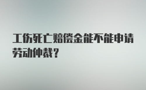 工伤死亡赔偿金能不能申请劳动仲裁?