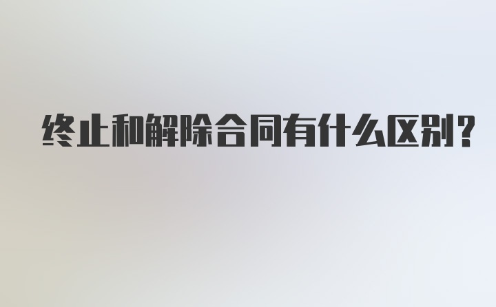 终止和解除合同有什么区别？