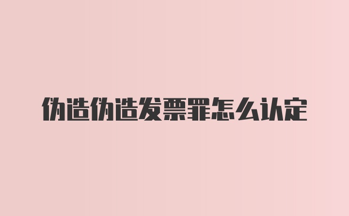 伪造伪造发票罪怎么认定