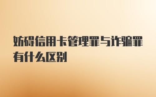 妨碍信用卡管理罪与诈骗罪有什么区别