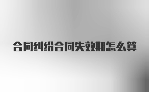 合同纠纷合同失效期怎么算