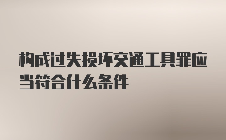 构成过失损坏交通工具罪应当符合什么条件