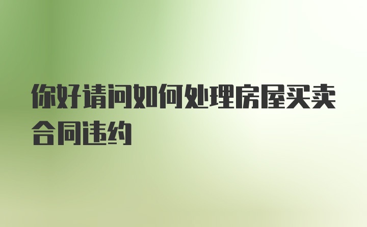 你好请问如何处理房屋买卖合同违约