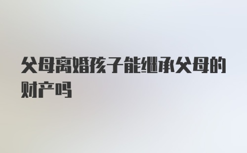 父母离婚孩子能继承父母的财产吗