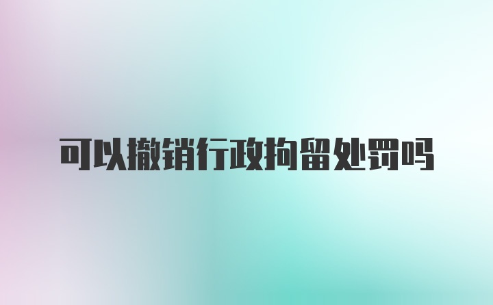 可以撤销行政拘留处罚吗