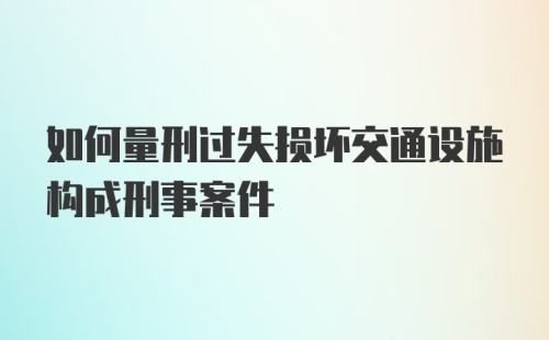 如何量刑过失损坏交通设施构成刑事案件