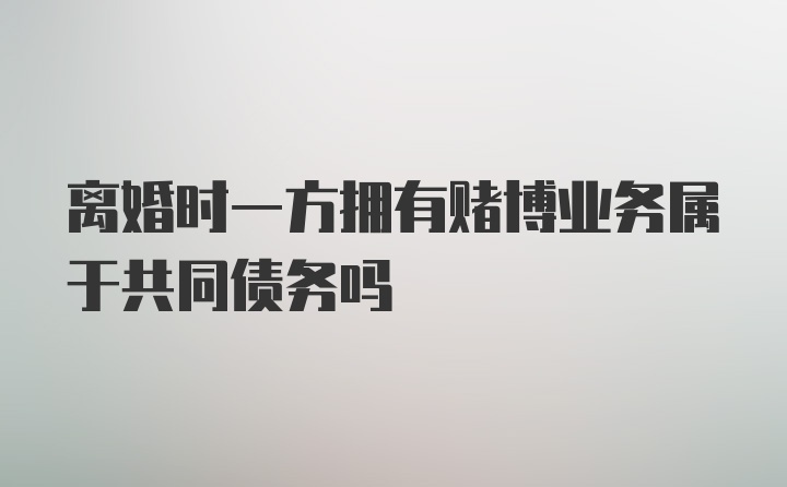 离婚时一方拥有赌博业务属于共同债务吗