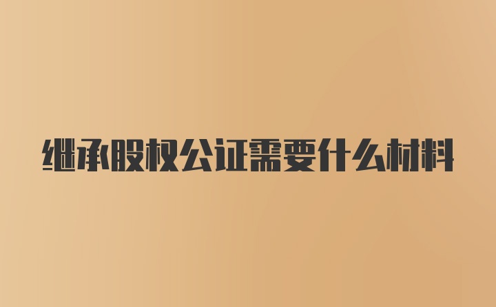 继承股权公证需要什么材料