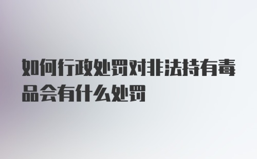 如何行政处罚对非法持有毒品会有什么处罚