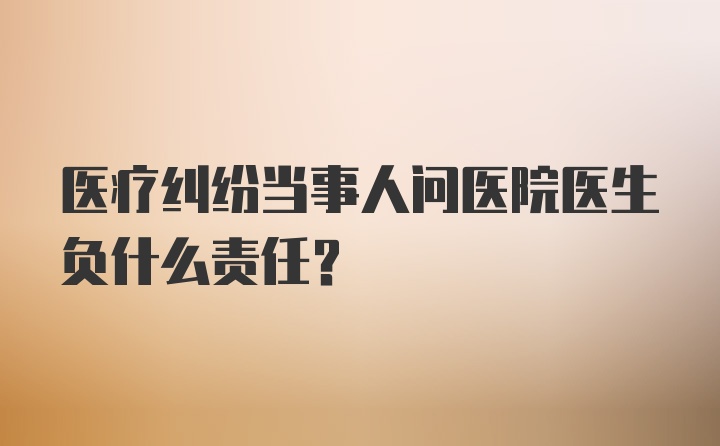 医疗纠纷当事人问医院医生负什么责任?