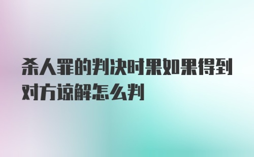 杀人罪的判决时果如果得到对方谅解怎么判