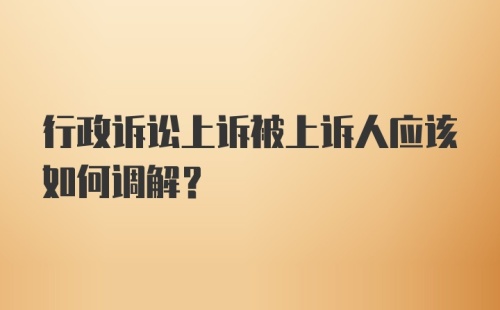 行政诉讼上诉被上诉人应该如何调解？