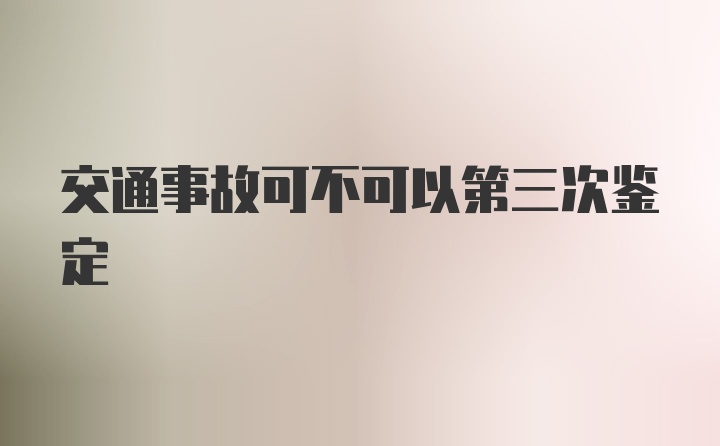 交通事故可不可以第三次鉴定