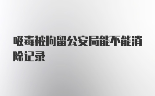 吸毒被拘留公安局能不能消除记录