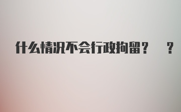 什么情况不会行政拘留? ?