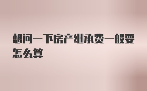 想问一下房产继承费一般要怎么算