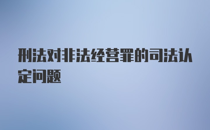 刑法对非法经营罪的司法认定问题