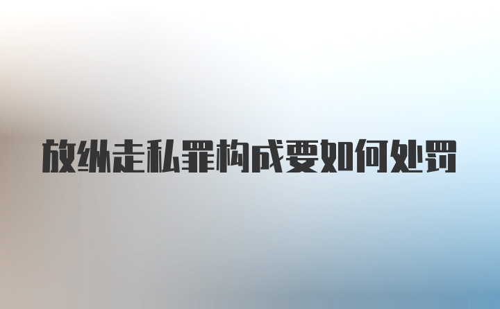 放纵走私罪构成要如何处罚