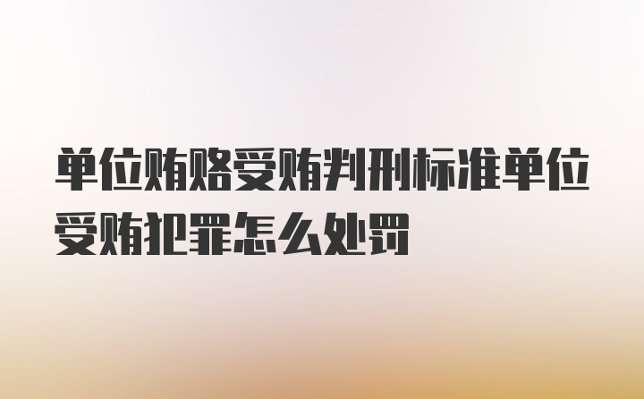 单位贿赂受贿判刑标准单位受贿犯罪怎么处罚