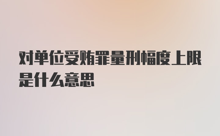 对单位受贿罪量刑幅度上限是什么意思