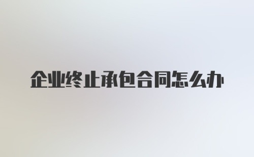 企业终止承包合同怎么办