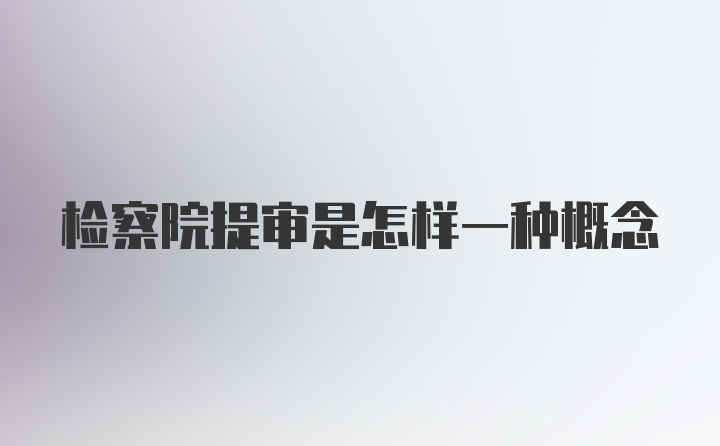 检察院提审是怎样一种概念