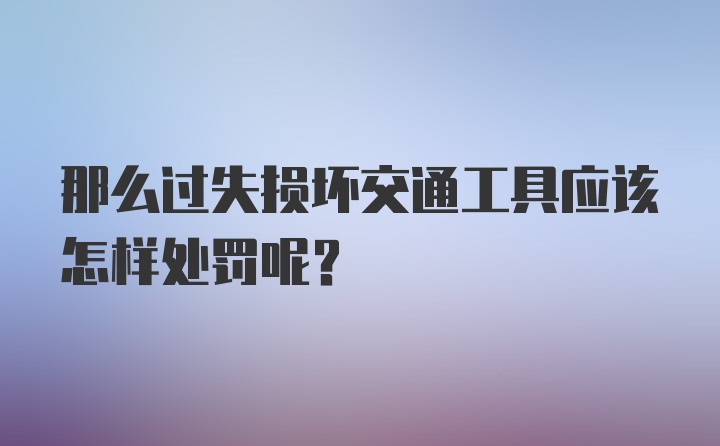 那么过失损坏交通工具应该怎样处罚呢？