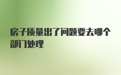 房子质量出了问题要去哪个部门处理