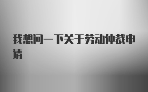 我想问一下关于劳动仲裁申请