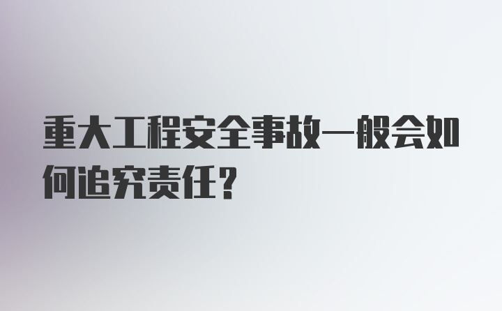 重大工程安全事故一般会如何追究责任?